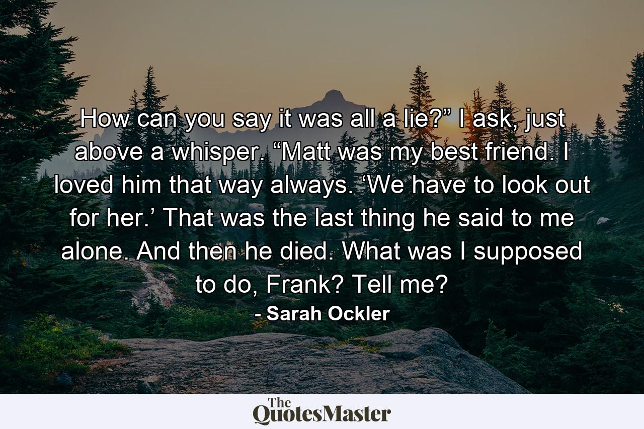 How can you say it was all a lie?” I ask, just above a whisper. “Matt was my best friend. I loved him that way always. ‘We have to look out for her.’ That was the last thing he said to me alone. And then he died. What was I supposed to do, Frank? Tell me? - Quote by Sarah Ockler