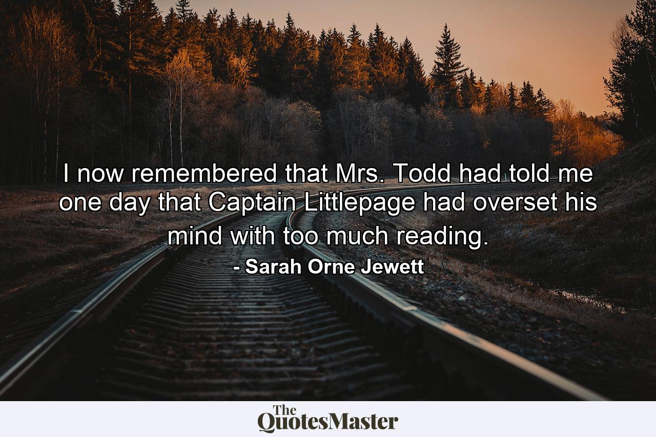 I now remembered that Mrs. Todd had told me one day that Captain Littlepage had overset his mind with too much reading. - Quote by Sarah Orne Jewett