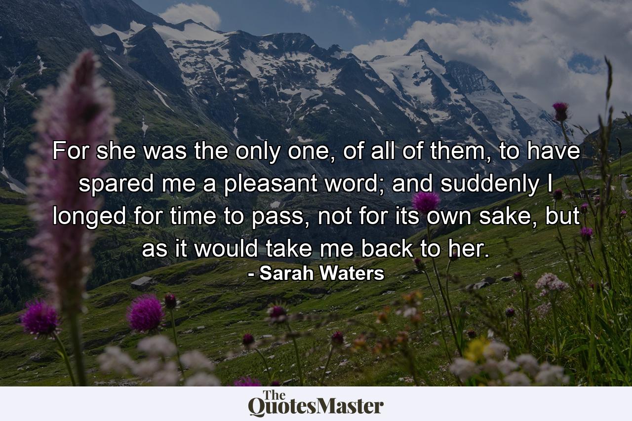 For she was the only one, of all of them, to have spared me a pleasant word; and suddenly I longed for time to pass, not for its own sake, but as it would take me back to her. - Quote by Sarah Waters