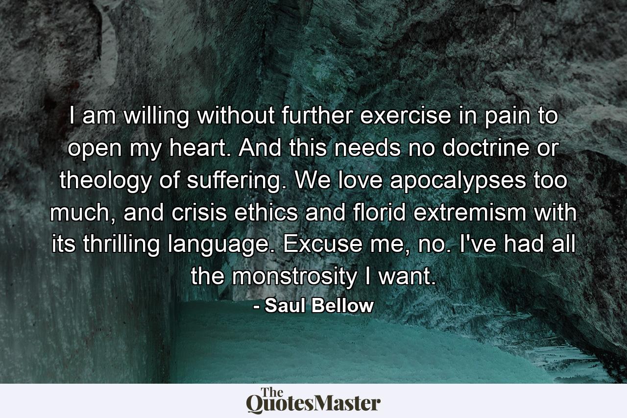 I am willing without further exercise in pain to open my heart. And this needs no doctrine or theology of suffering. We love apocalypses too much, and crisis ethics and florid extremism with its thrilling language. Excuse me, no. I've had all the monstrosity I want. - Quote by Saul Bellow