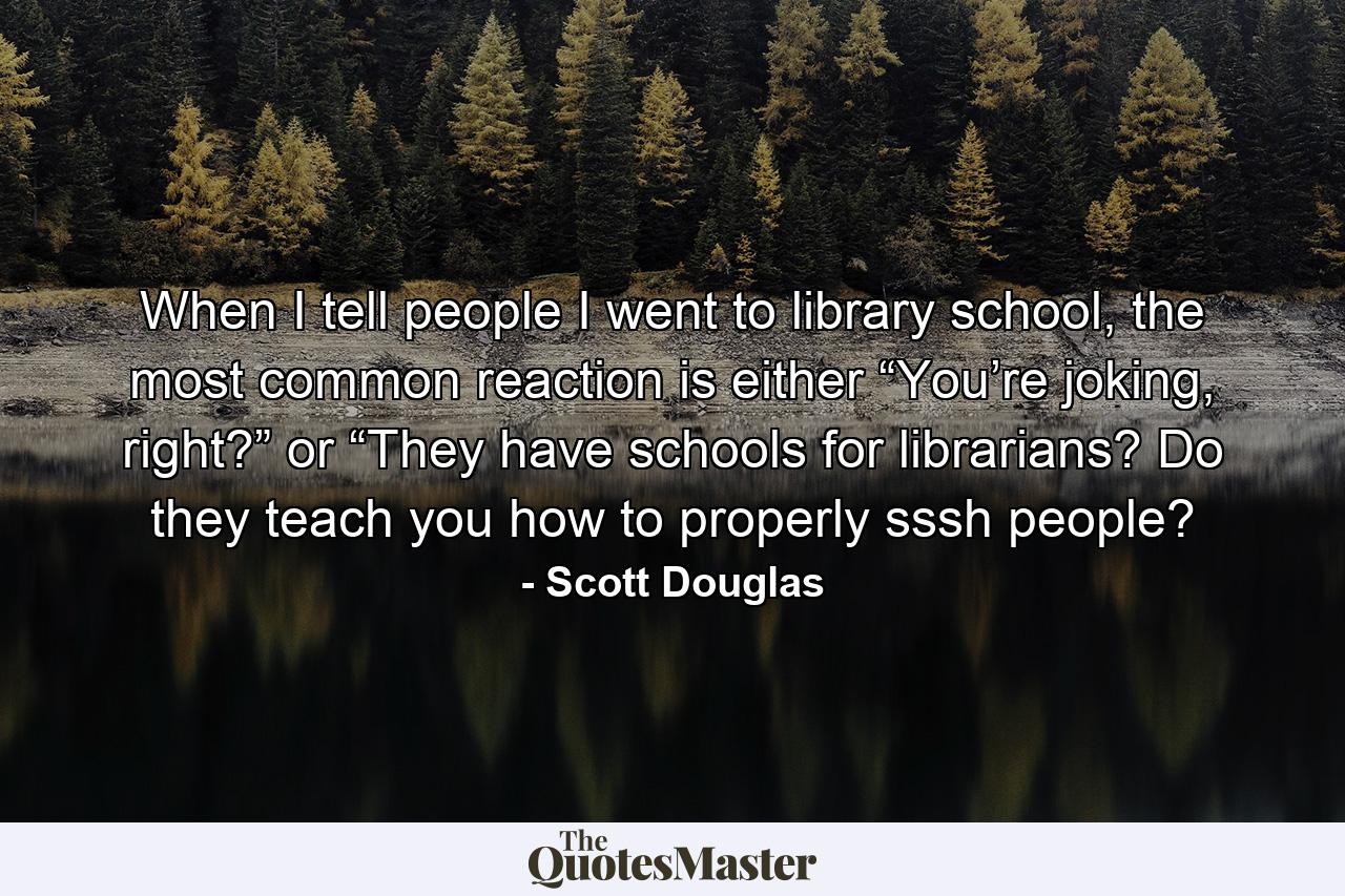 When I tell people I went to library school, the most common reaction is either “You’re joking, right?” or “They have schools for librarians? Do they teach you how to properly sssh people? - Quote by Scott Douglas