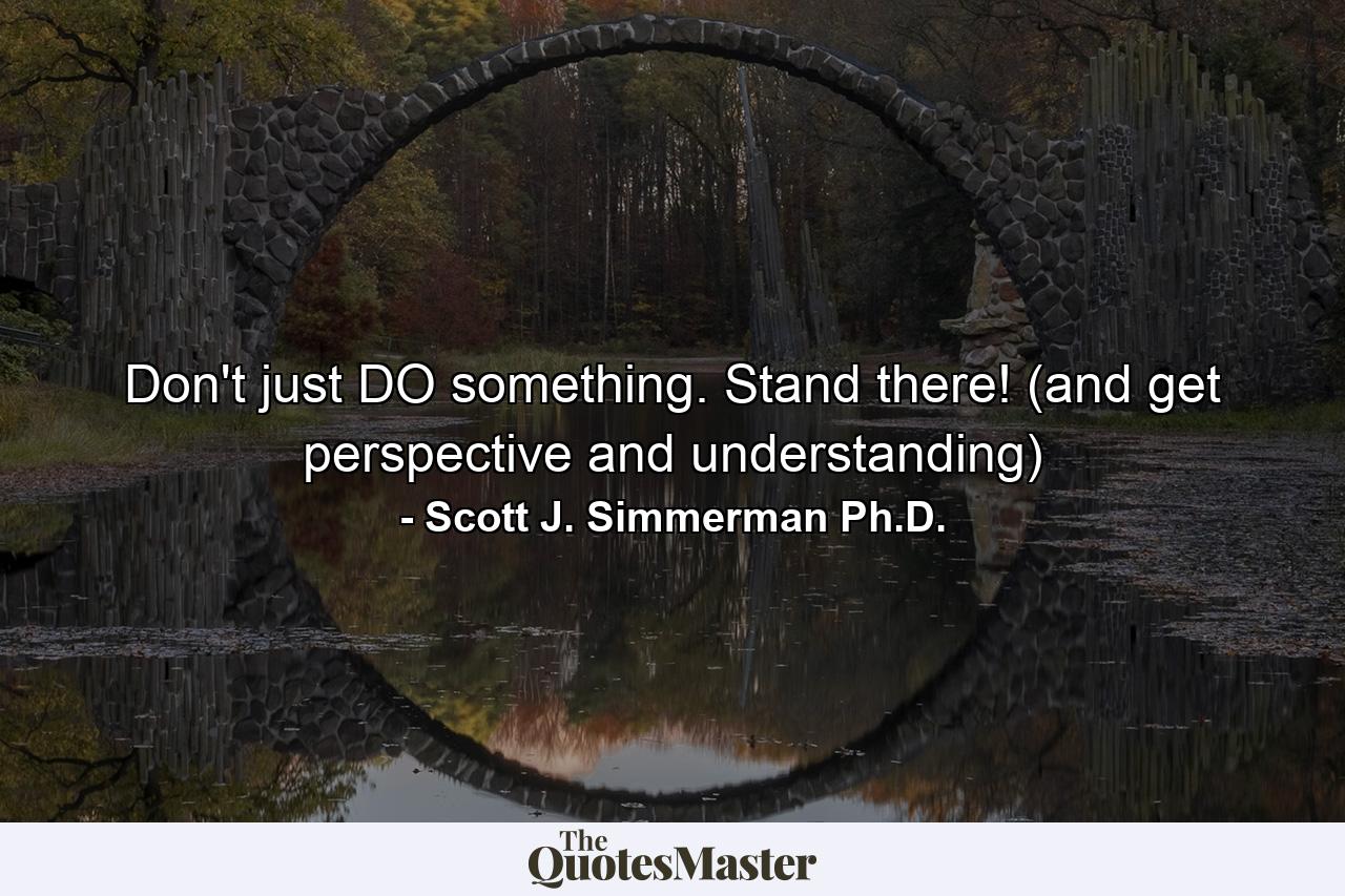 Don't just DO something. Stand there! (and get perspective and understanding) - Quote by Scott J. Simmerman Ph.D.