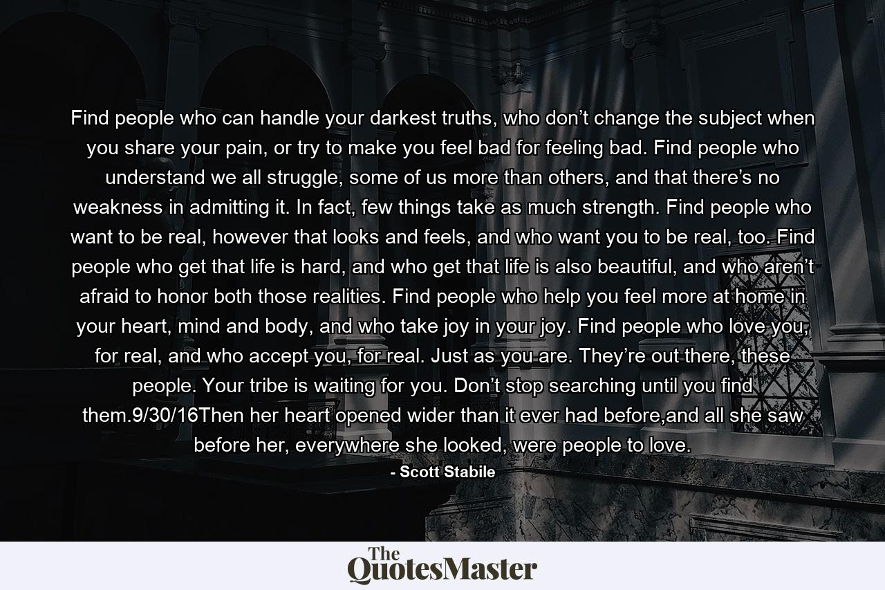 Find people who can handle your darkest truths, who don’t change the subject when you share your pain, or try to make you feel bad for feeling bad. Find people who understand we all struggle, some of us more than others, and that there’s no weakness in admitting it. In fact, few things take as much strength. Find people who want to be real, however that looks and feels, and who want you to be real, too. Find people who get that life is hard, and who get that life is also beautiful, and who aren’t afraid to honor both those realities. Find people who help you feel more at home in your heart, mind and body, and who take joy in your joy. Find people who love you, for real, and who accept you, for real. Just as you are. They’re out there, these people. Your tribe is waiting for you. Don’t stop searching until you find them.9/30/16Then her heart opened wider than it ever had before,and all she saw before her, everywhere she looked, were people to love. - Quote by Scott Stabile