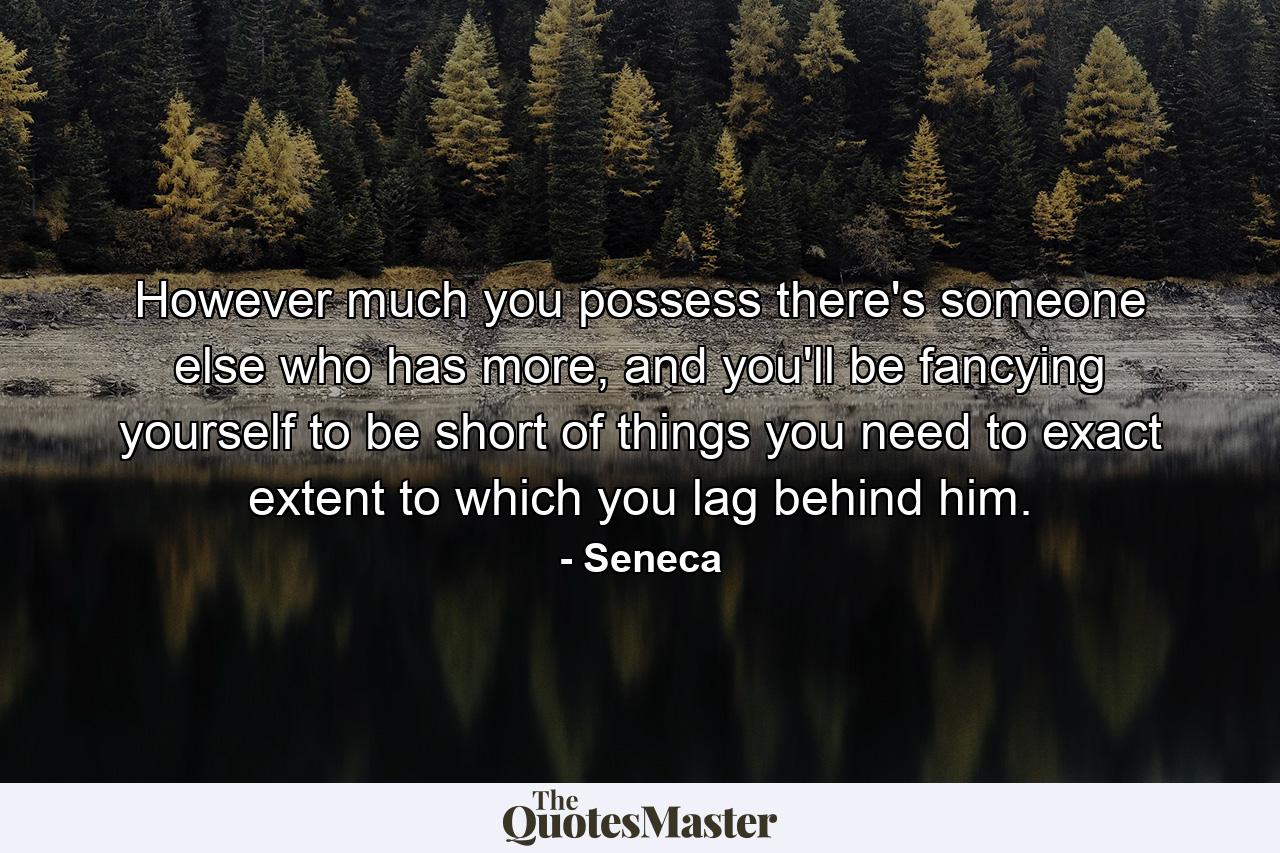 However much you possess there's someone else who has more, and you'll be fancying yourself to be short of things you need to exact extent to which you lag behind him. - Quote by Seneca