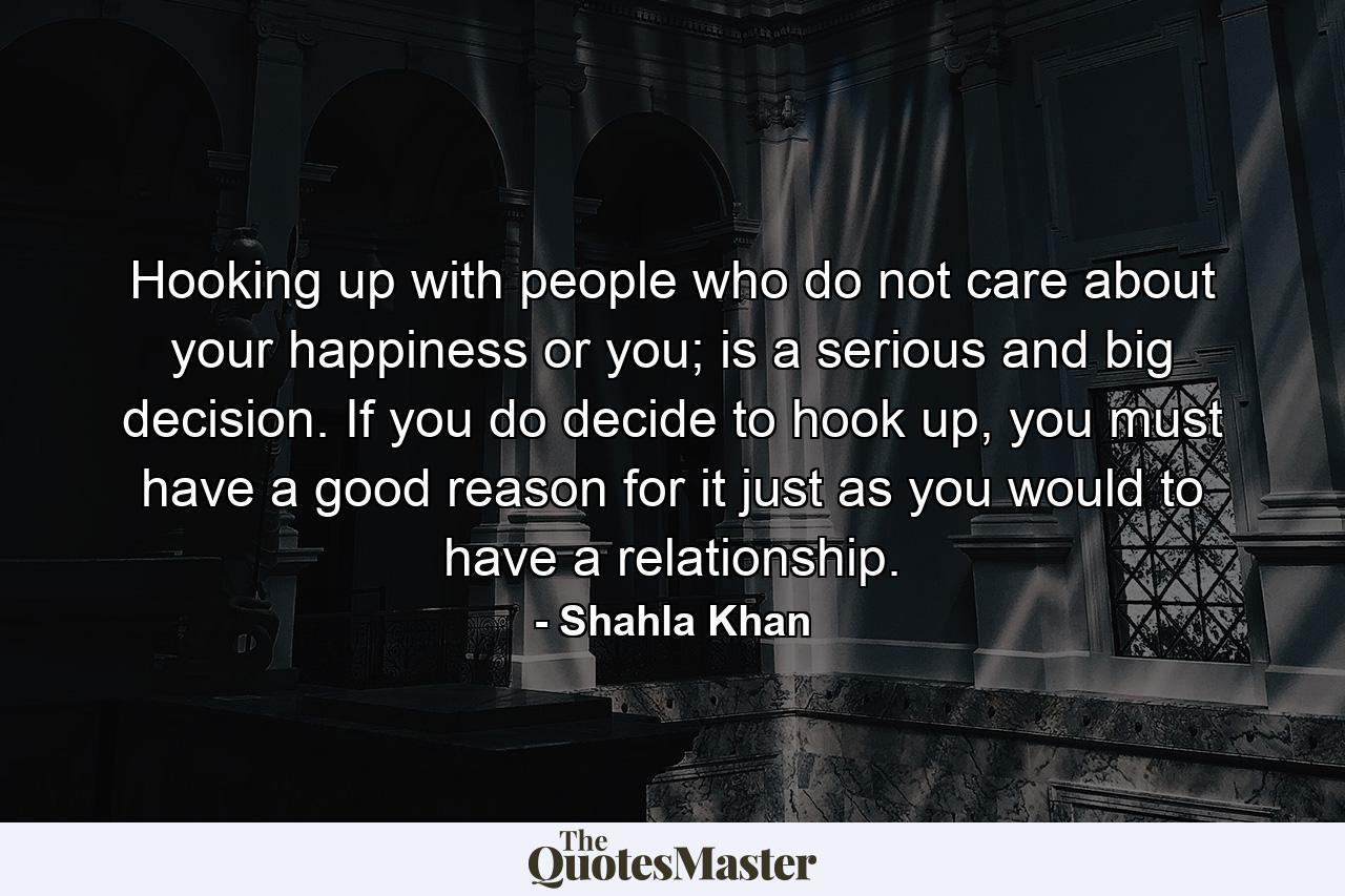 Hooking up with people who do not care about your happiness or you; is a serious and big decision. If you do decide to hook up, you must have a good reason for it just as you would to have a relationship. - Quote by Shahla Khan