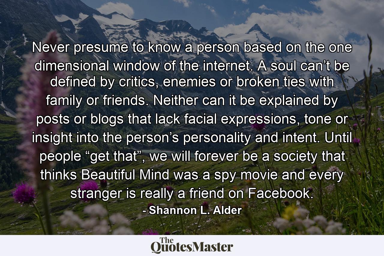 Never presume to know a person based on the one dimensional window of the internet. A soul can’t be defined by critics, enemies or broken ties with family or friends. Neither can it be explained by posts or blogs that lack facial expressions, tone or insight into the person’s personality and intent. Until people “get that”, we will forever be a society that thinks Beautiful Mind was a spy movie and every stranger is really a friend on Facebook. - Quote by Shannon L. Alder