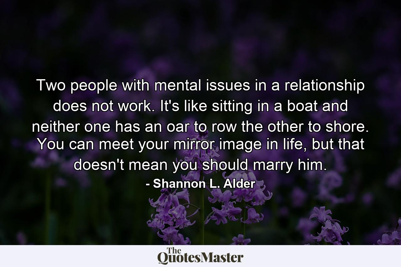 Two people with mental issues in a relationship does not work. It's like sitting in a boat and neither one has an oar to row the other to shore. You can meet your mirror image in life, but that doesn't mean you should marry him. - Quote by Shannon L. Alder