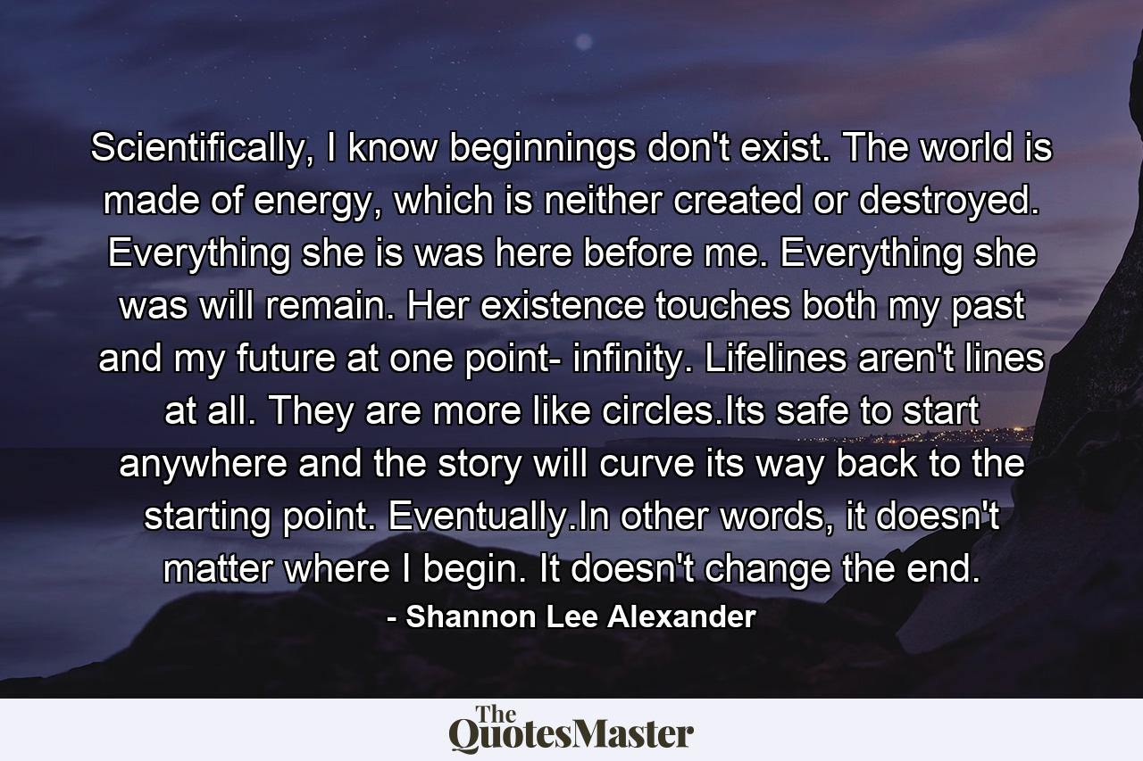 Scientifically, I know beginnings don't exist. The world is made of energy, which is neither created or destroyed. Everything she is was here before me. Everything she was will remain. Her existence touches both my past and my future at one point- infinity. Lifelines aren't lines at all. They are more like circles.Its safe to start anywhere and the story will curve its way back to the starting point. Eventually.In other words, it doesn't matter where I begin. It doesn't change the end. - Quote by Shannon Lee Alexander