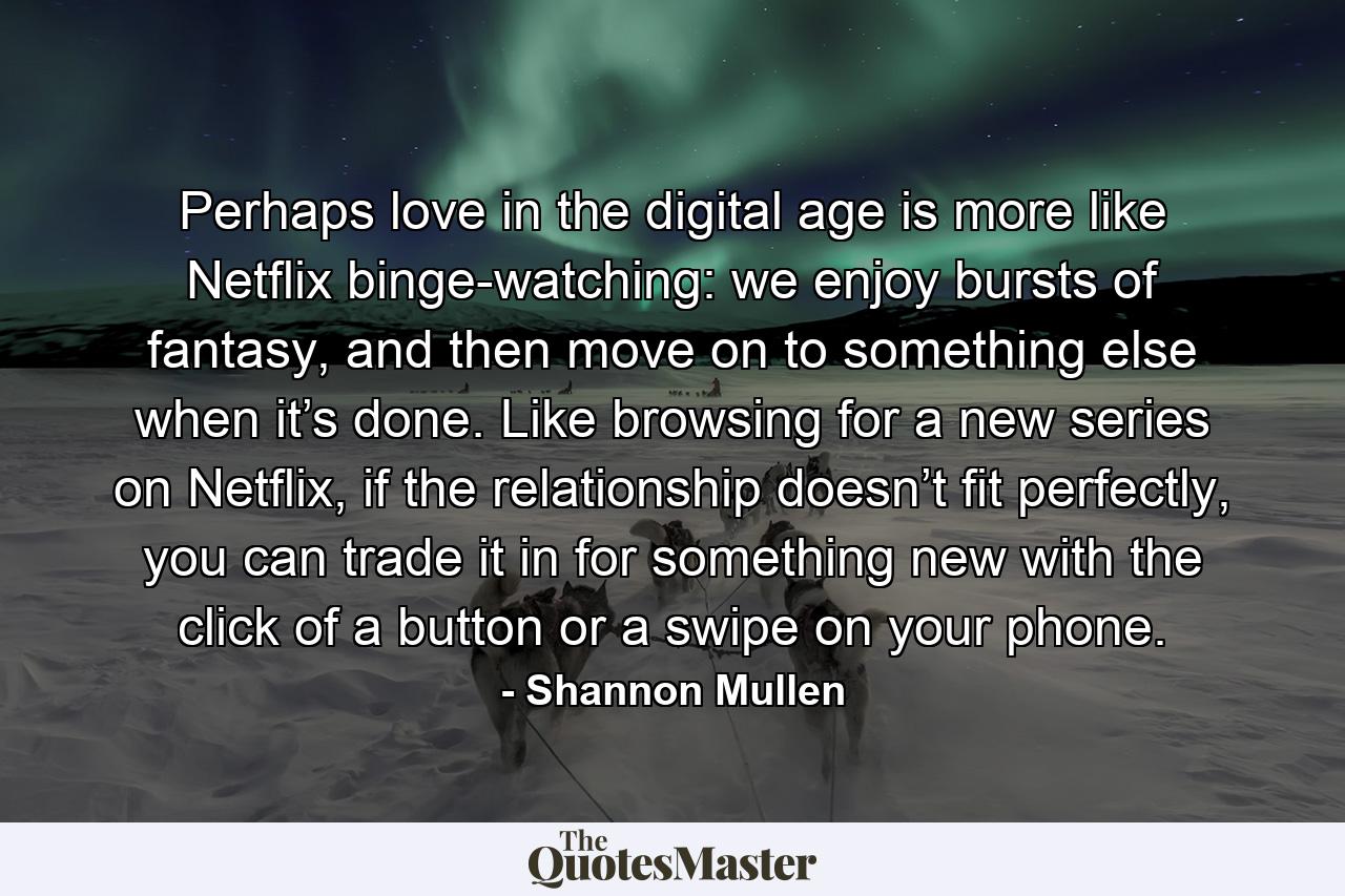 Perhaps love in the digital age is more like Netflix binge-watching: we enjoy bursts of fantasy, and then move on to something else when it’s done. Like browsing for a new series on Netflix, if the relationship doesn’t fit perfectly, you can trade it in for something new with the click of a button or a swipe on your phone. - Quote by Shannon Mullen