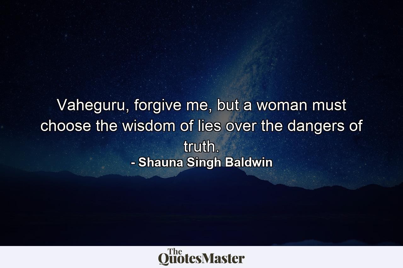 Vaheguru, forgive me, but a woman must choose the wisdom of lies over the dangers of truth. - Quote by Shauna Singh Baldwin