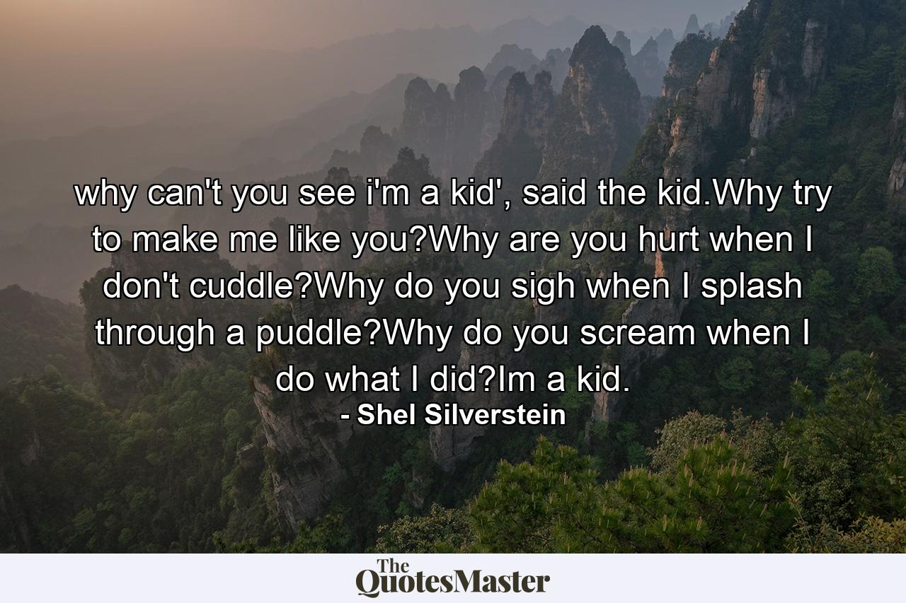 why can't you see i'm a kid', said the kid.Why try to make me like you?Why are you hurt when I don't cuddle?Why do you sigh when I splash through a puddle?Why do you scream when I do what I did?Im a kid. - Quote by Shel Silverstein