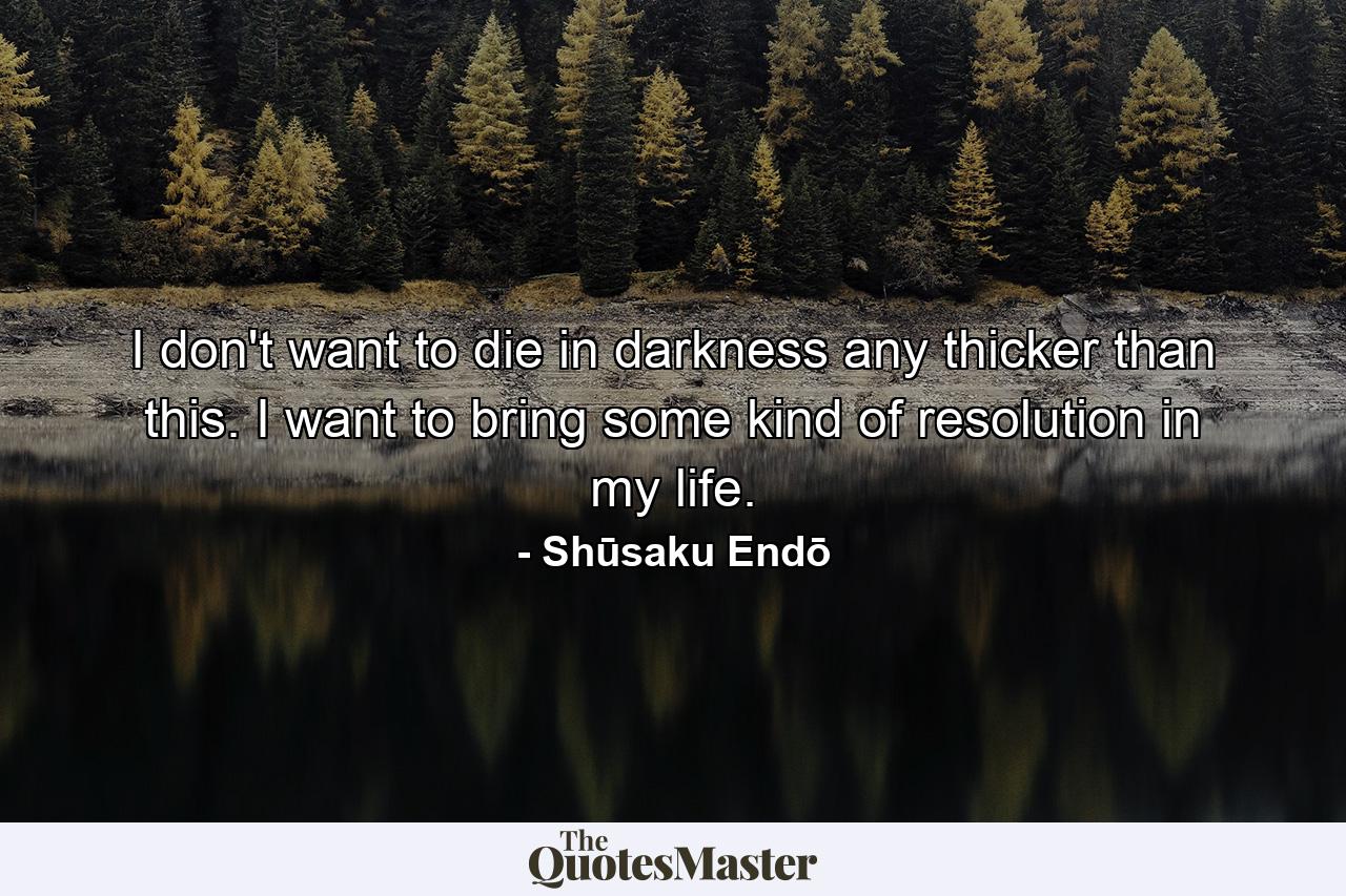 I don't want to die in darkness any thicker than this. I want to bring some kind of resolution in my life. - Quote by Shūsaku Endō