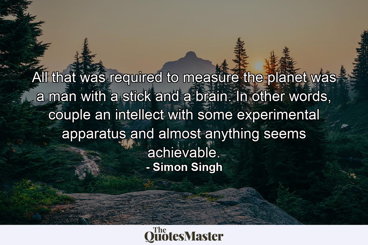 All that was required to measure the planet was a man with a stick and a brain. In other words, couple an intellect with some experimental apparatus and almost anything seems achievable. - Quote by Simon Singh