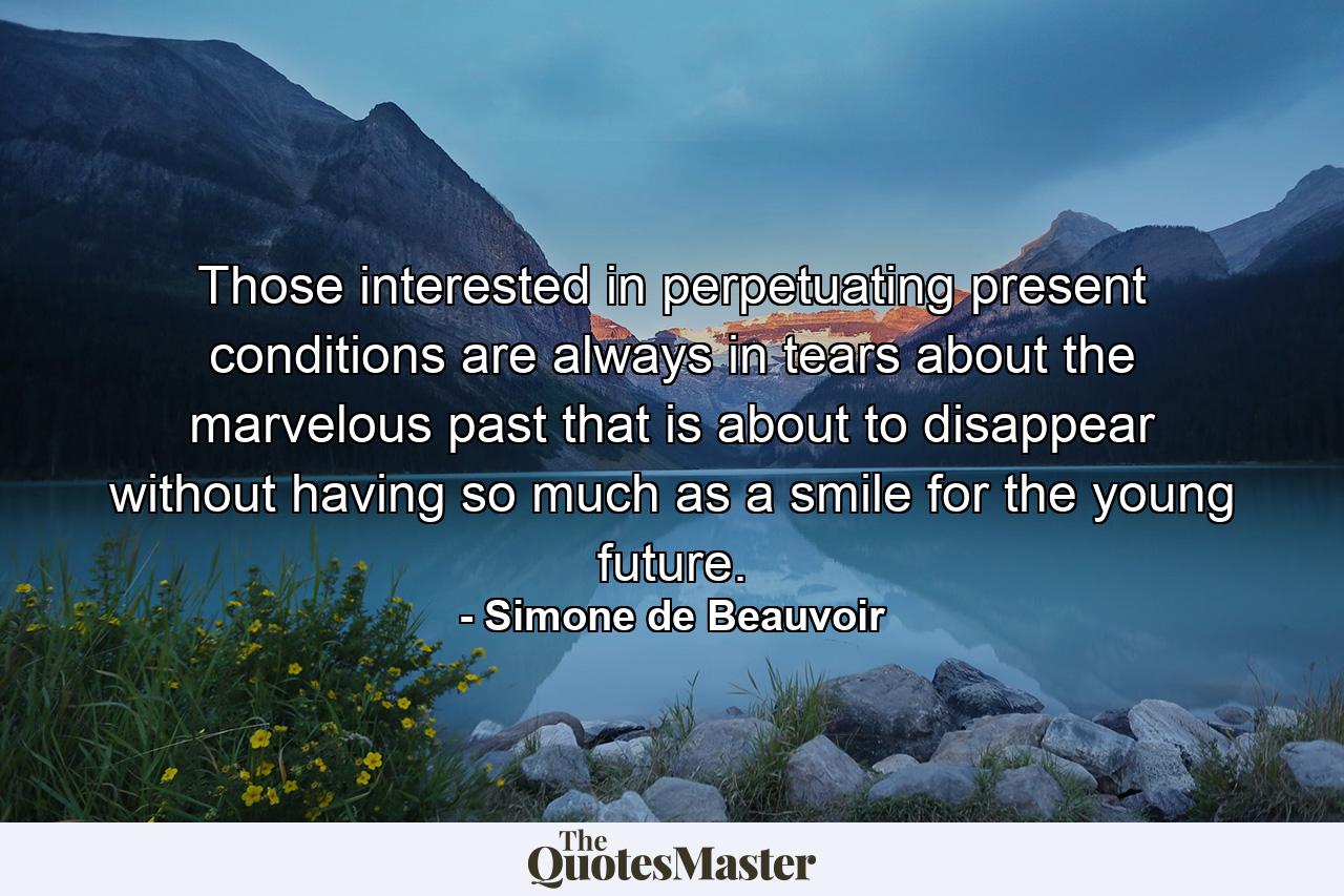 Those interested in perpetuating present conditions are always in tears about the marvelous past that is about to disappear  without having so much as a smile for the young future. - Quote by Simone de Beauvoir