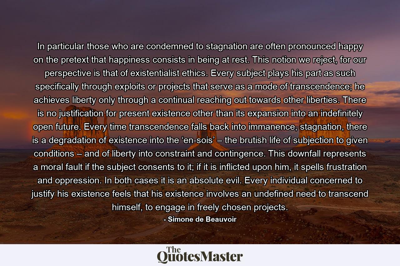 In particular those who are condemned to stagnation are often pronounced happy on the pretext that happiness consists in being at rest. This notion we reject, for our perspective is that of existentialist ethics. Every subject plays his part as such specifically through exploits or projects that serve as a mode of transcendence; he achieves liberty only through a continual reaching out towards other liberties. There is no justification for present existence other than its expansion into an indefinitely open future. Every time transcendence falls back into immanence, stagnation, there is a degradation of existence into the ‘en-sois’ – the brutish life of subjection to given conditions – and of liberty into constraint and contingence. This downfall represents a moral fault if the subject consents to it; if it is inflicted upon him, it spells frustration and oppression. In both cases it is an absolute evil. Every individual concerned to justify his existence feels that his existence involves an undefined need to transcend himself, to engage in freely chosen projects. - Quote by Simone de Beauvoir