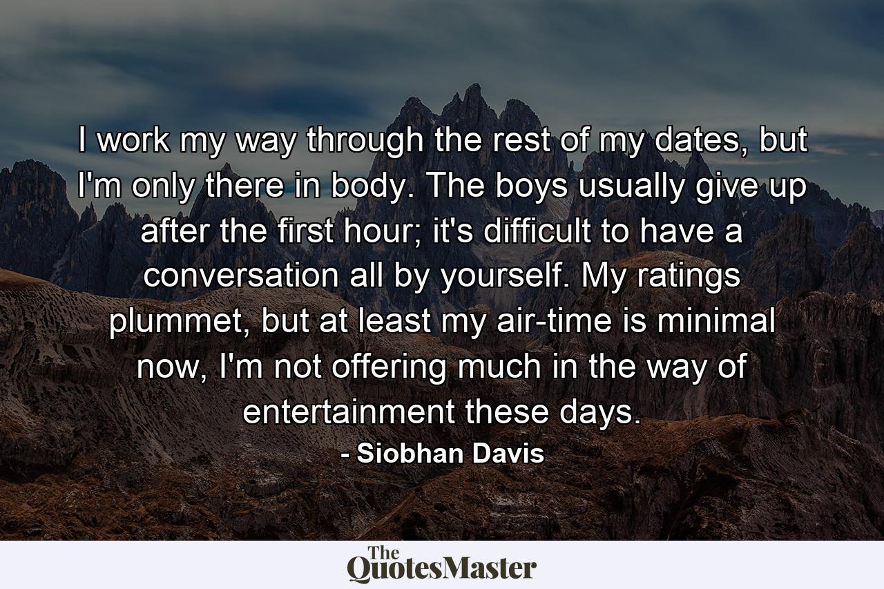 I work my way through the rest of my dates, but I'm only there in body. The boys usually give up after the first hour; it's difficult to have a conversation all by yourself. My ratings plummet, but at least my air-time is minimal now, I'm not offering much in the way of entertainment these days. - Quote by Siobhan Davis