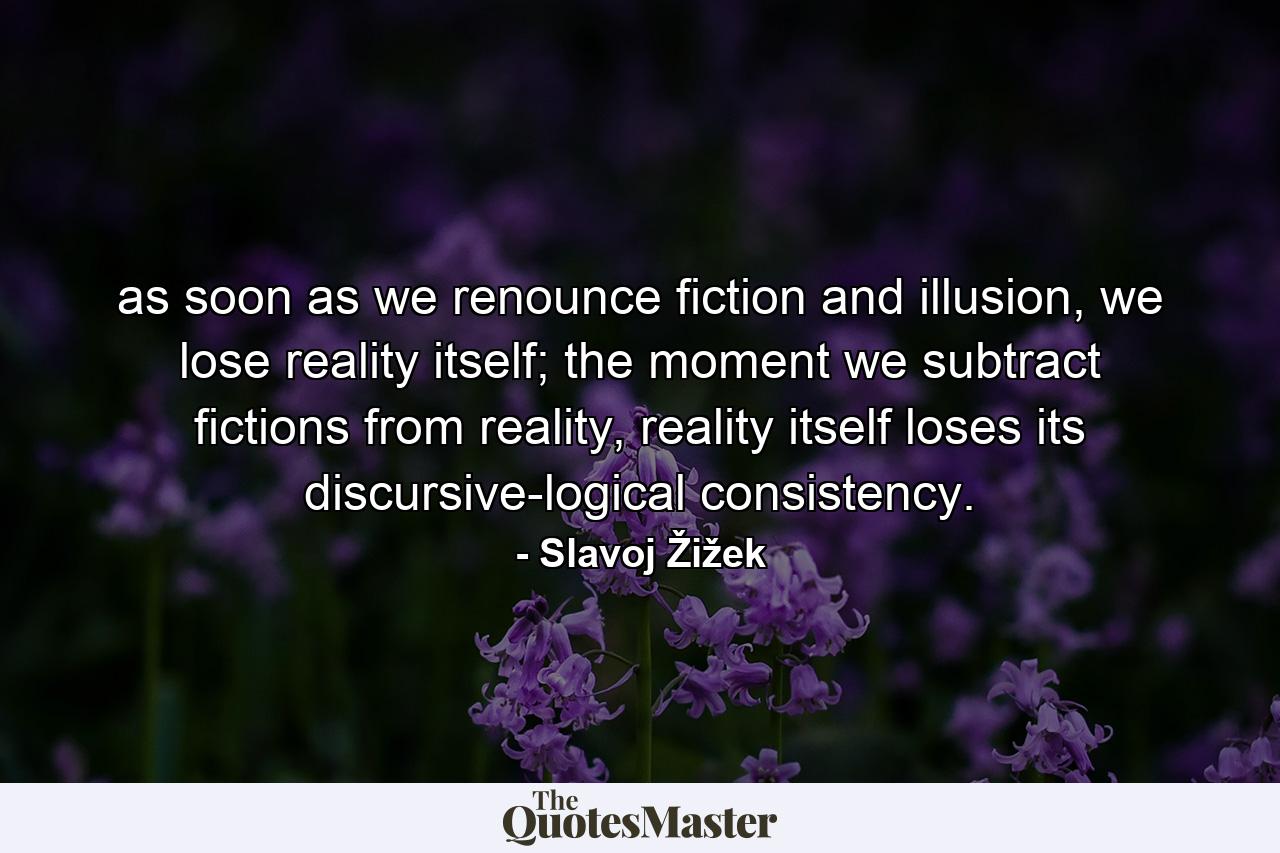 as soon as we renounce fiction and illusion, we lose reality itself; the moment we subtract fictions from reality, reality itself loses its discursive-logical consistency. - Quote by Slavoj Žižek