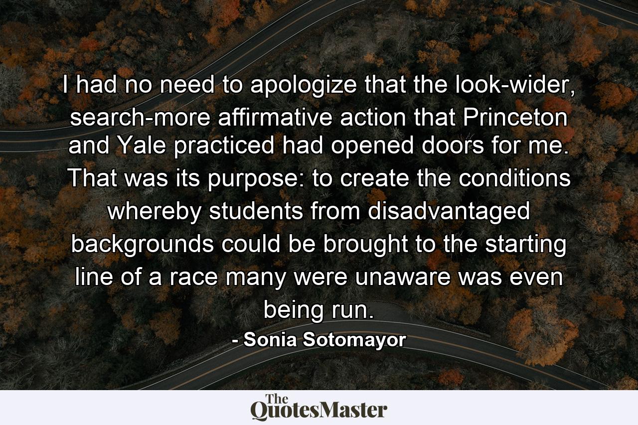 I had no need to apologize that the look-wider, search-more affirmative action that Princeton and Yale practiced had opened doors for me. That was its purpose: to create the conditions whereby students from disadvantaged backgrounds could be brought to the starting line of a race many were unaware was even being run. - Quote by Sonia Sotomayor