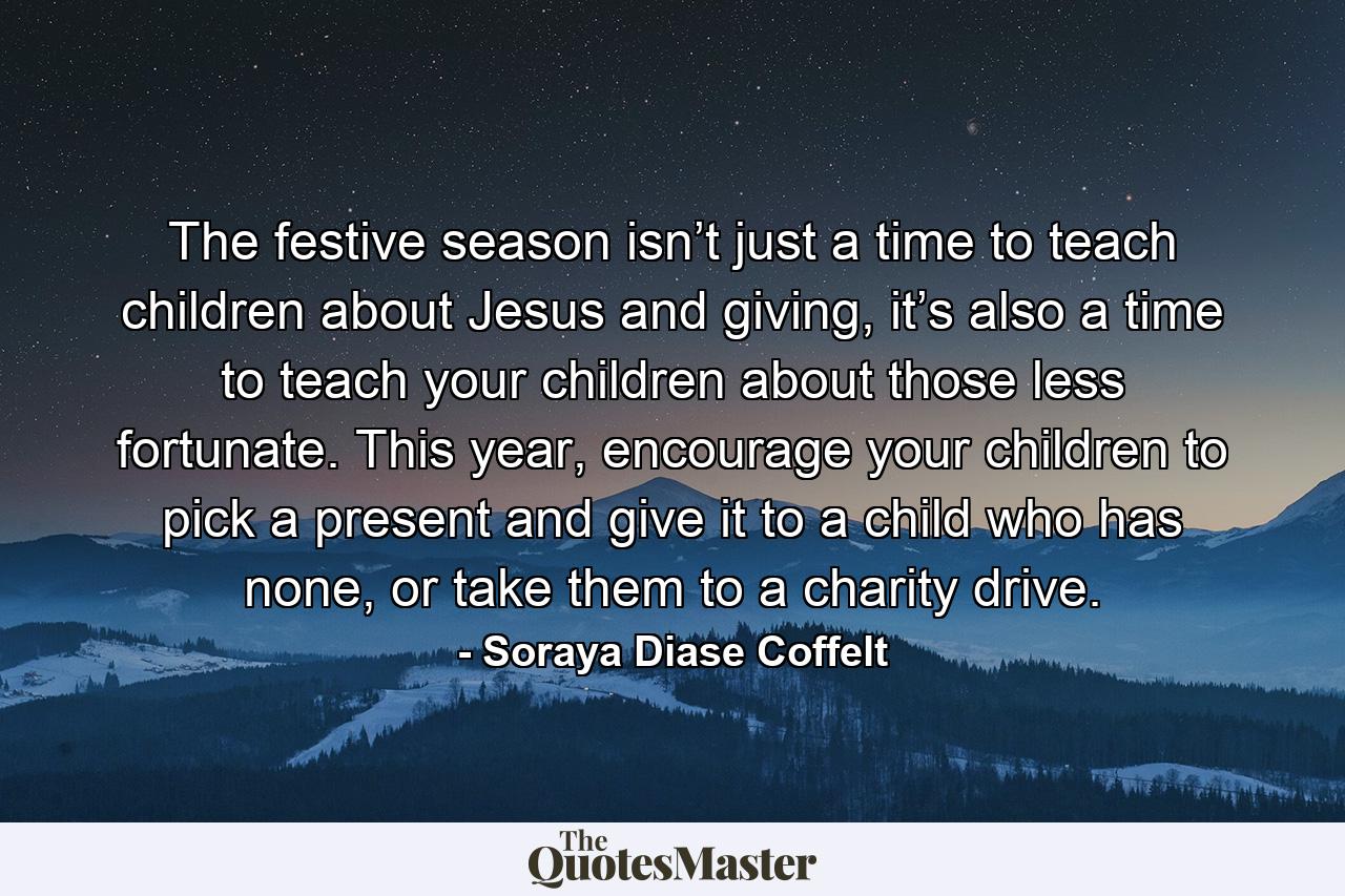 The festive season isn’t just a time to teach children about Jesus and giving, it’s also a time to teach your children about those less fortunate. This year, encourage your children to pick a present and give it to a child who has none, or take them to a charity drive. - Quote by Soraya Diase Coffelt