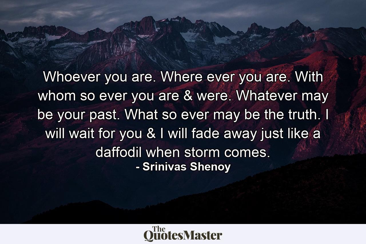 Whoever you are. Where ever you are. With whom so ever you are & were. Whatever may be your past. What so ever may be the truth. I will wait for you & I will fade away just like a daffodil when storm comes. - Quote by Srinivas Shenoy