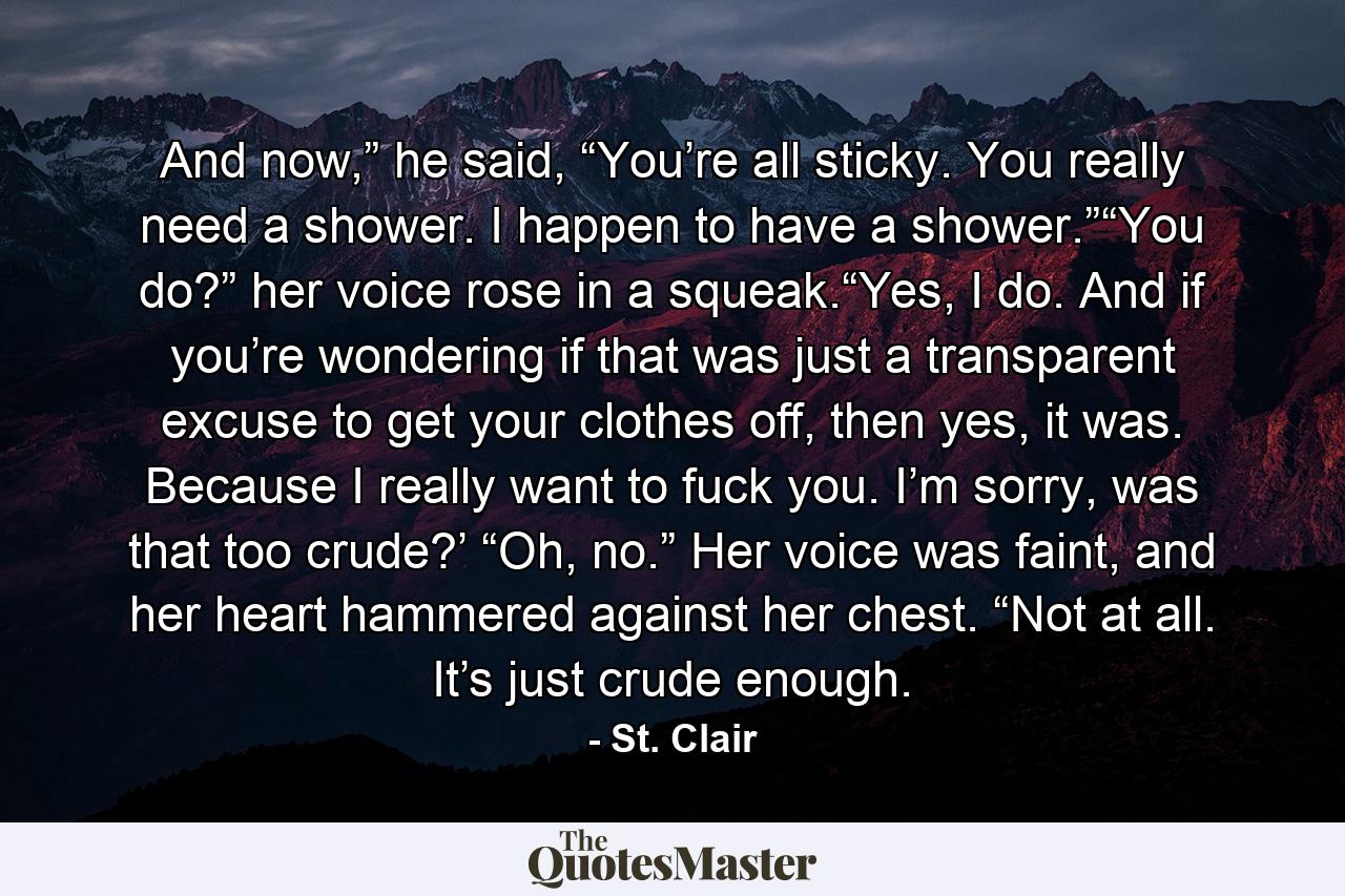 And now,” he said, “You’re all sticky. You really need a shower. I happen to have a shower.”“You do?” her voice rose in a squeak.“Yes, I do. And if you’re wondering if that was just a transparent excuse to get your clothes off, then yes, it was. Because I really want to fuck you. I’m sorry, was that too crude?’              “Oh, no.” Her voice was faint, and her heart hammered against her chest. “Not at all. It’s just crude enough. - Quote by St. Clair