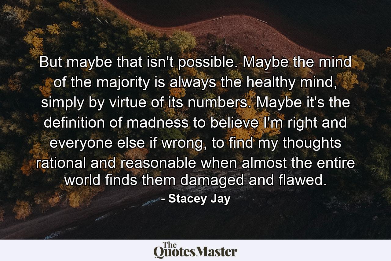 But maybe that isn't possible. Maybe the mind of the majority is always the healthy mind, simply by virtue of its numbers. Maybe it's the definition of madness to believe I'm right and everyone else if wrong, to find my thoughts rational and reasonable when almost the entire world finds them damaged and flawed. - Quote by Stacey Jay