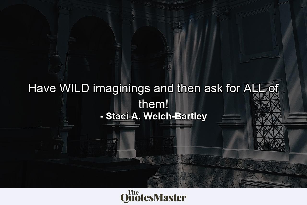 Have WILD imaginings and then ask for ALL of them! - Quote by Staci A. Welch-Bartley