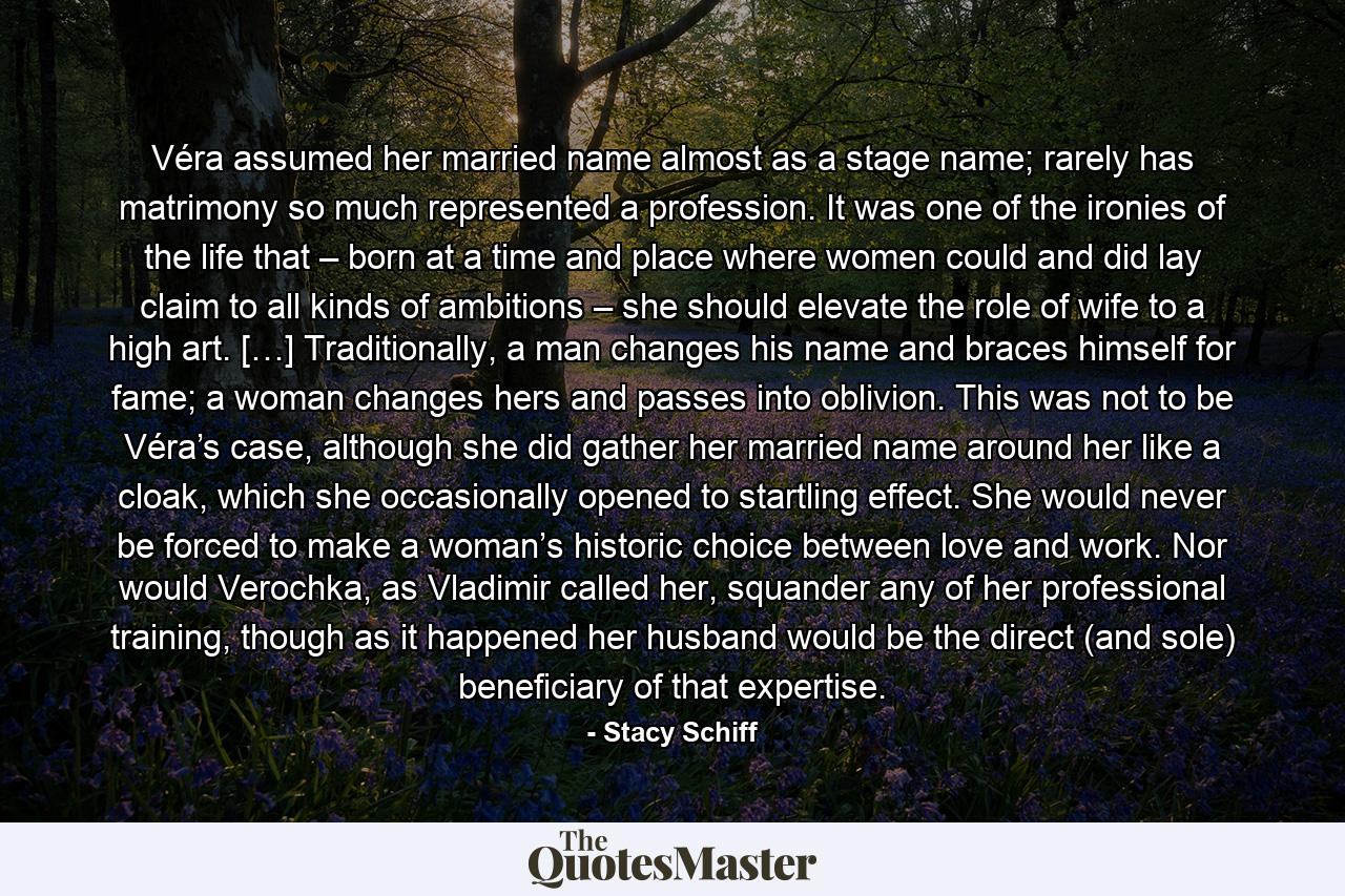 Véra assumed her married name almost as a stage name; rarely has matrimony so much represented a profession. It was one of the ironies of the life that – born at a time and place where women could and did lay claim to all kinds of ambitions – she should elevate the role of wife to a high art. […] Traditionally, a man changes his name and braces himself for fame; a woman changes hers and passes into oblivion. This was not to be Véra’s case, although she did gather her married name around her like a cloak, which she occasionally opened to startling effect. She would never be forced to make a woman’s historic choice between love and work. Nor would Verochka, as Vladimir called her, squander any of her professional training, though as it happened her husband would be the direct (and sole) beneficiary of that expertise. - Quote by Stacy Schiff