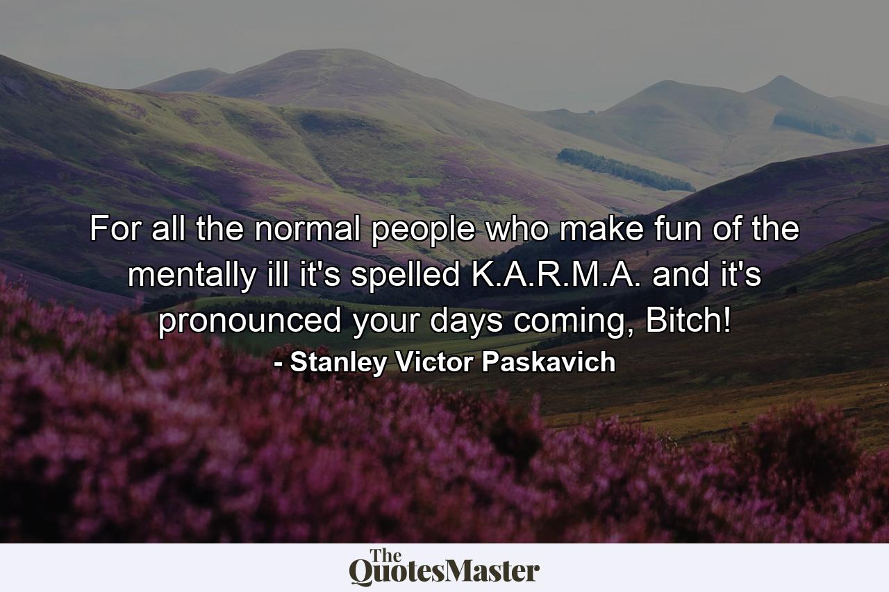 For all the normal people who make fun of the mentally ill it's spelled K.A.R.M.A. and it's pronounced your days coming, Bitch! - Quote by Stanley Victor Paskavich