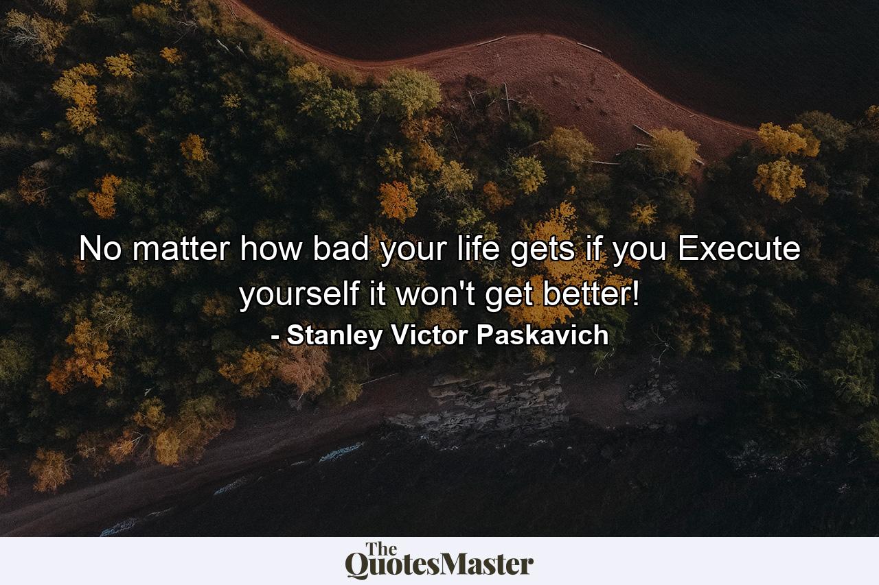 No matter how bad your life gets if you Execute yourself it won't get better! - Quote by Stanley Victor Paskavich