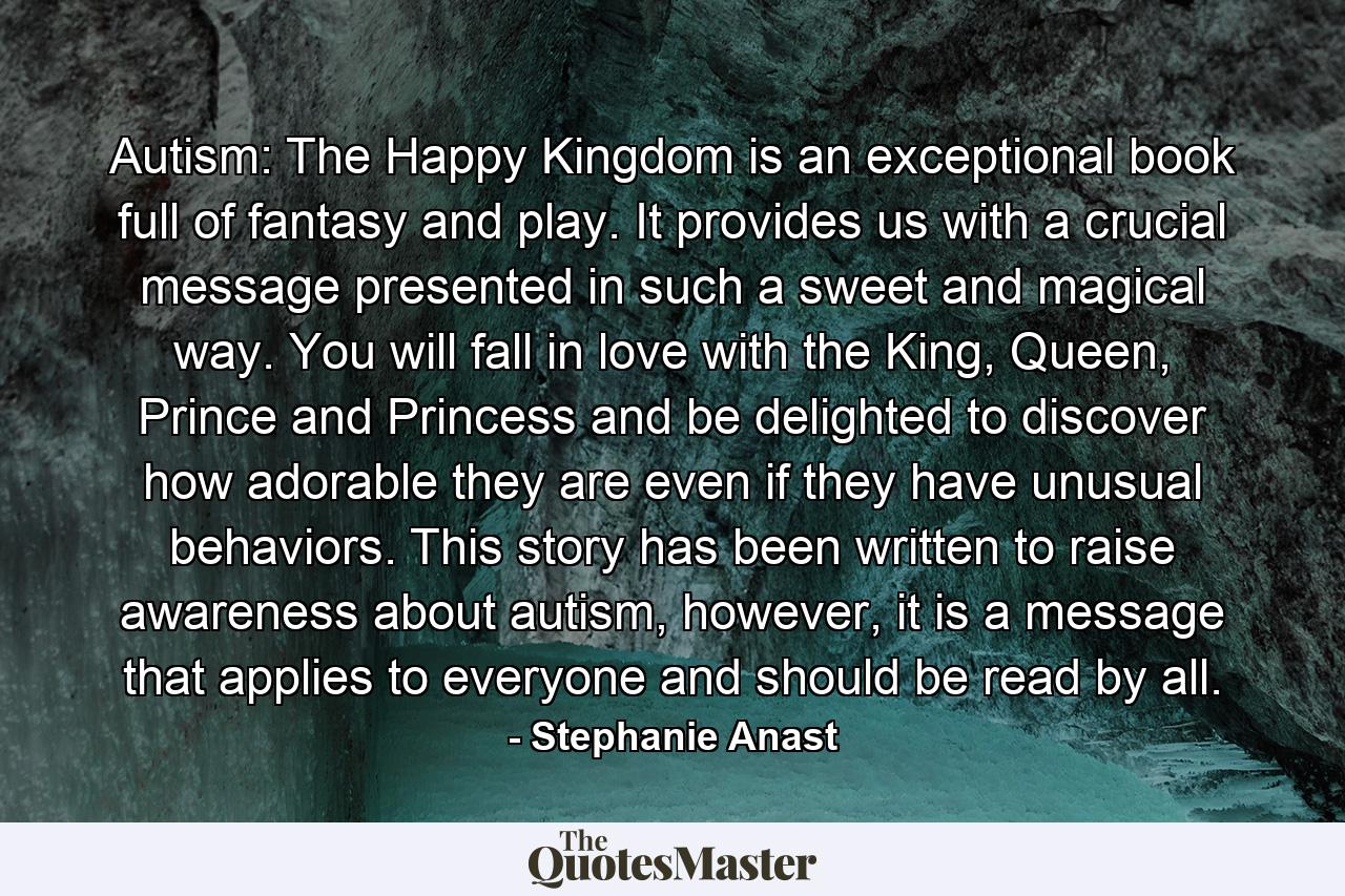 Autism: The Happy Kingdom is an exceptional book full of fantasy and play. It provides us with a crucial message presented in such a sweet and magical way. You will fall in love with the King, Queen, Prince and Princess and be delighted to discover how adorable they are even if they have unusual behaviors. This story has been written to raise awareness about autism, however, it is a message that applies to everyone and should be read by all. - Quote by Stephanie Anast