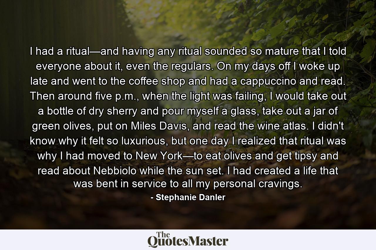 I had a ritual—and having any ritual sounded so mature that I told everyone about it, even the regulars. On my days off I woke up late and went to the coffee shop and had a cappuccino and read. Then around five p.m., when the light was failing, I would take out a bottle of dry sherry and pour myself a glass, take out a jar of green olives, put on Miles Davis, and read the wine atlas. I didn't know why it felt so luxurious, but one day I realized that ritual was why I had moved to New York—to eat olives and get tipsy and read about Nebbiolo while the sun set. I had created a life that was bent in service to all my personal cravings. - Quote by Stephanie Danler