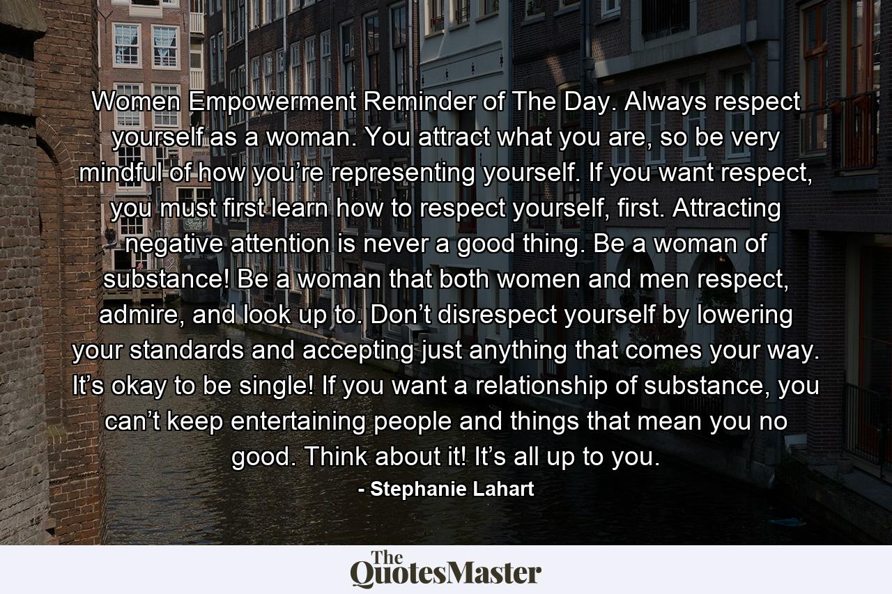 Women Empowerment Reminder of The Day. Always respect yourself as a woman. You attract what you are, so be very mindful of how you’re representing yourself. If you want respect, you must first learn how to respect yourself, first. Attracting negative attention is never a good thing. Be a woman of substance! Be a woman that both women and men respect, admire, and look up to. Don’t disrespect yourself by lowering your standards and accepting just anything that comes your way. It’s okay to be single! If you want a relationship of substance, you can’t keep entertaining people and things that mean you no good. Think about it! It’s all up to you. - Quote by Stephanie Lahart