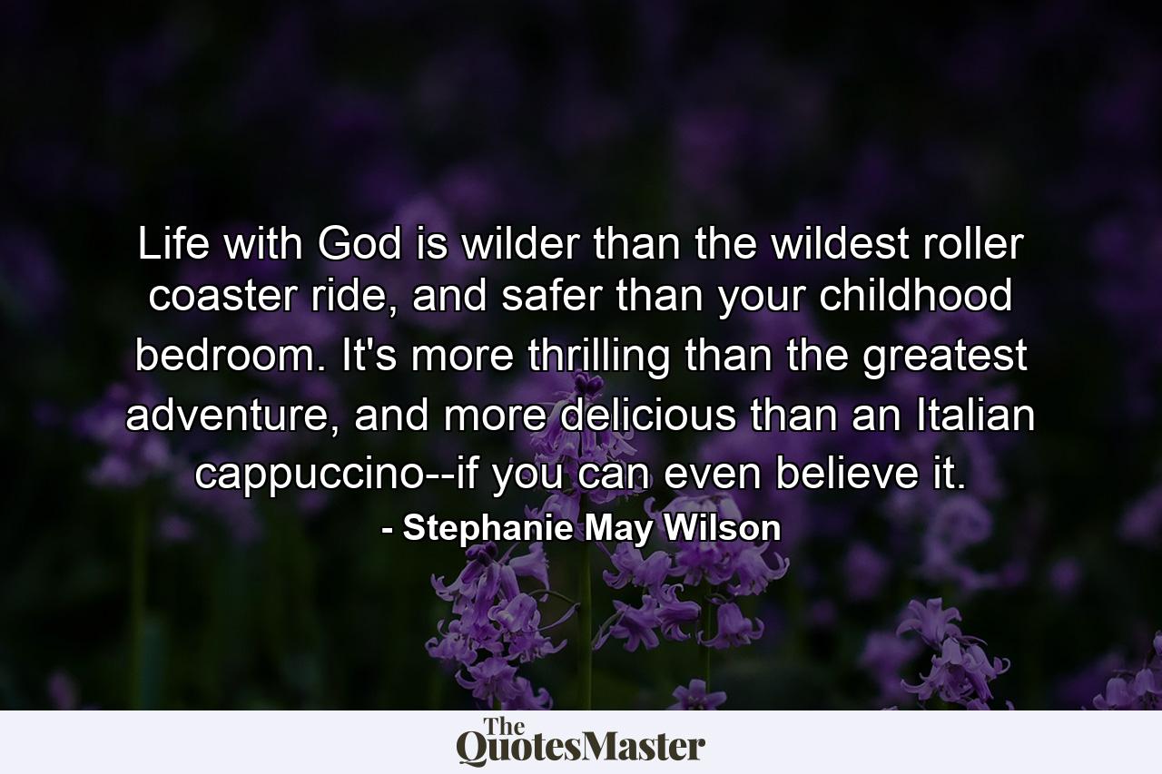 Life with God is wilder than the wildest roller coaster ride, and safer than your childhood bedroom. It's more thrilling than the greatest adventure, and more delicious than an Italian cappuccino--if you can even believe it. - Quote by Stephanie May Wilson