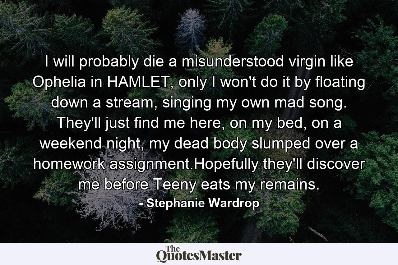 I will probably die a misunderstood virgin like Ophelia in HAMLET, only I won't do it by floating down a stream, singing my own mad song. They'll just find me here, on my bed, on a weekend night, my dead body slumped over a homework assignment.Hopefully they'll discover me before Teeny eats my remains. - Quote by Stephanie Wardrop