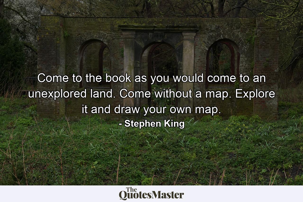 Come to the book as you would come to an unexplored land. Come without a map. Explore it and draw your own map. - Quote by Stephen King