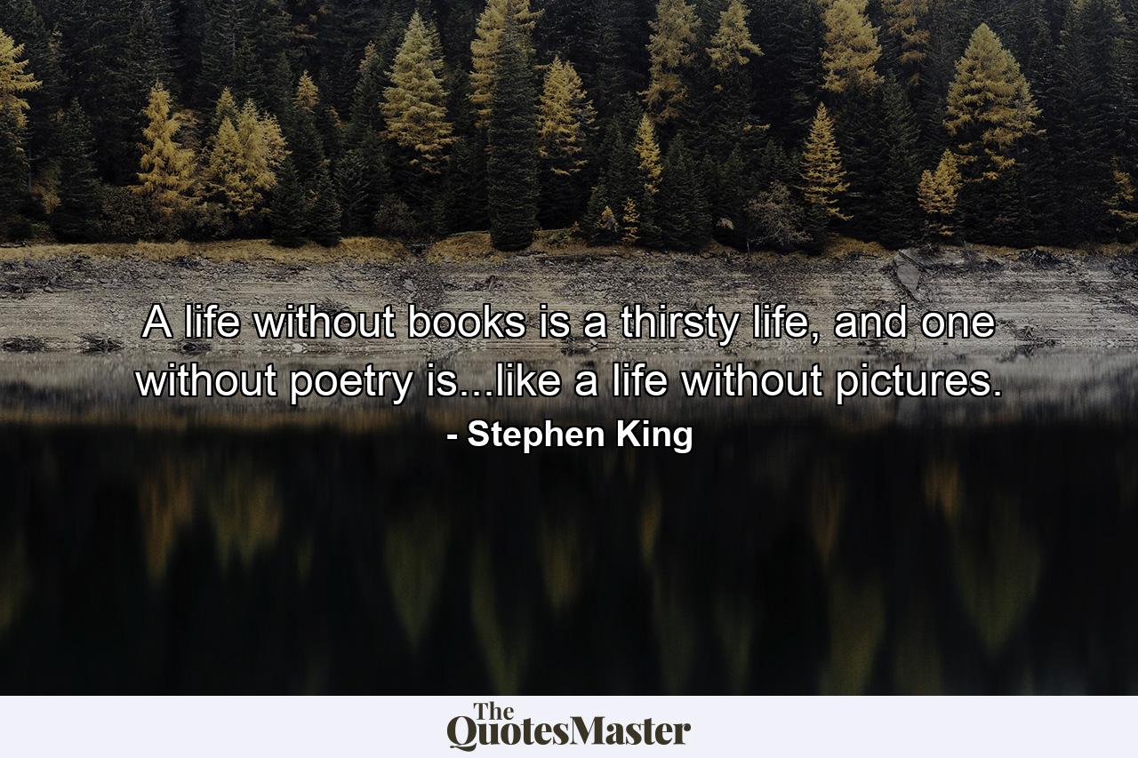 A life without books is a thirsty life, and one without poetry is...like a life without pictures. - Quote by Stephen King