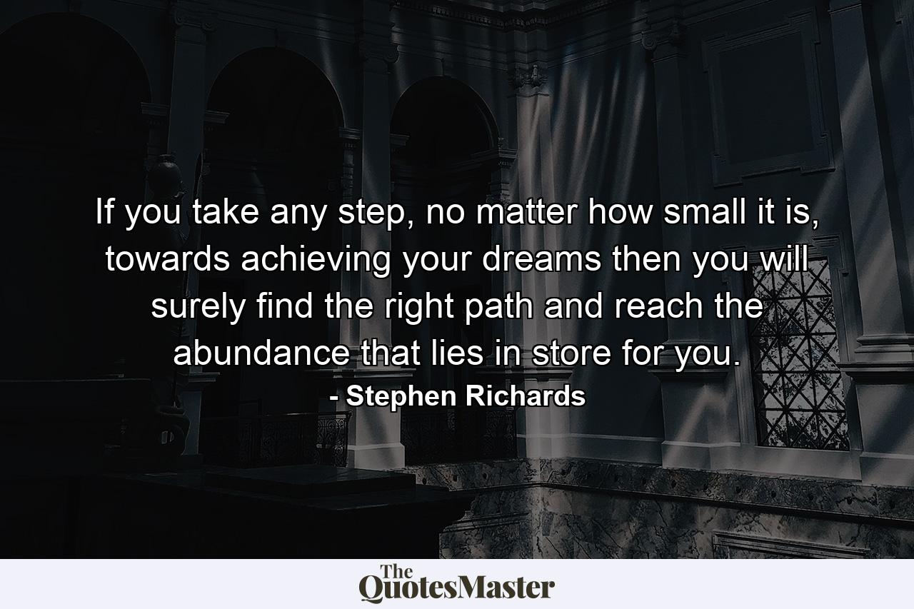 If you take any step, no matter how small it is, towards achieving your dreams then you will surely find the right path and reach the abundance that lies in store for you. - Quote by Stephen Richards