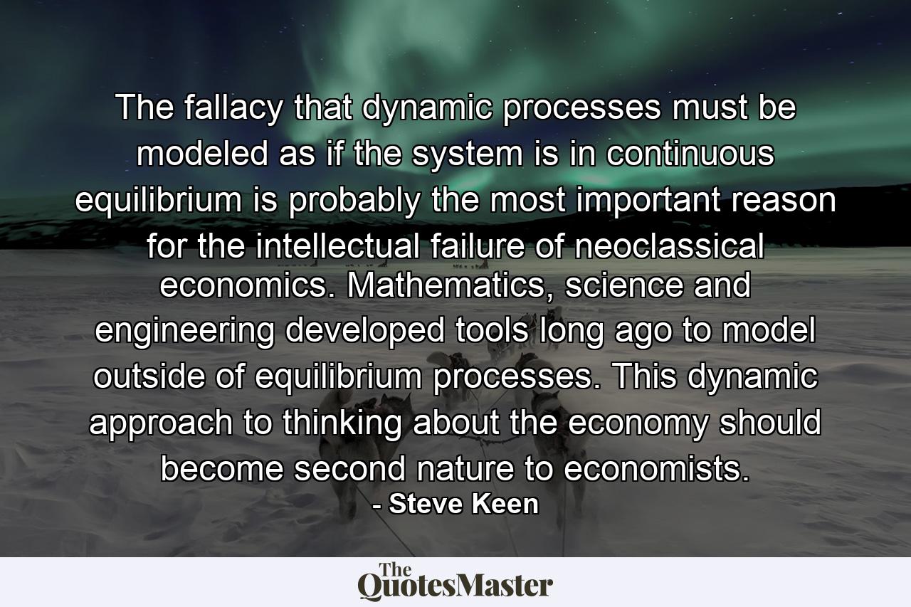 The fallacy that dynamic processes must be modeled as if the system is in continuous equilibrium is probably the most important reason for the intellectual failure of neoclassical economics. Mathematics, science and engineering developed tools long ago to model outside of equilibrium processes. This dynamic approach to thinking about the economy should become second nature to economists. - Quote by Steve Keen