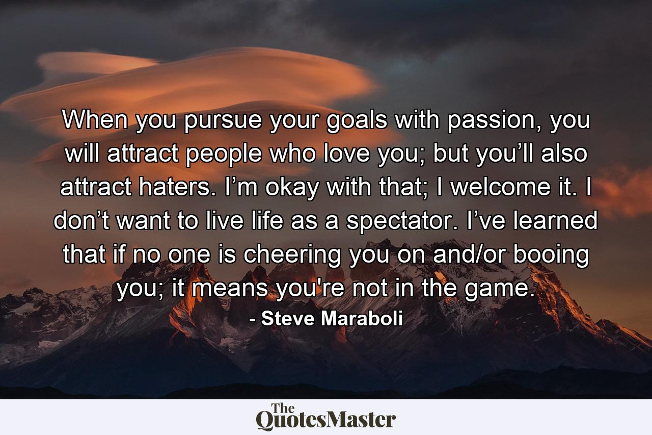 When you pursue your goals with passion, you will attract people who love you; but you’ll also attract haters. I’m okay with that; I welcome it. I don’t want to live life as a spectator. I’ve learned that if no one is cheering you on and/or booing you; it means you're not in the game. - Quote by Steve Maraboli