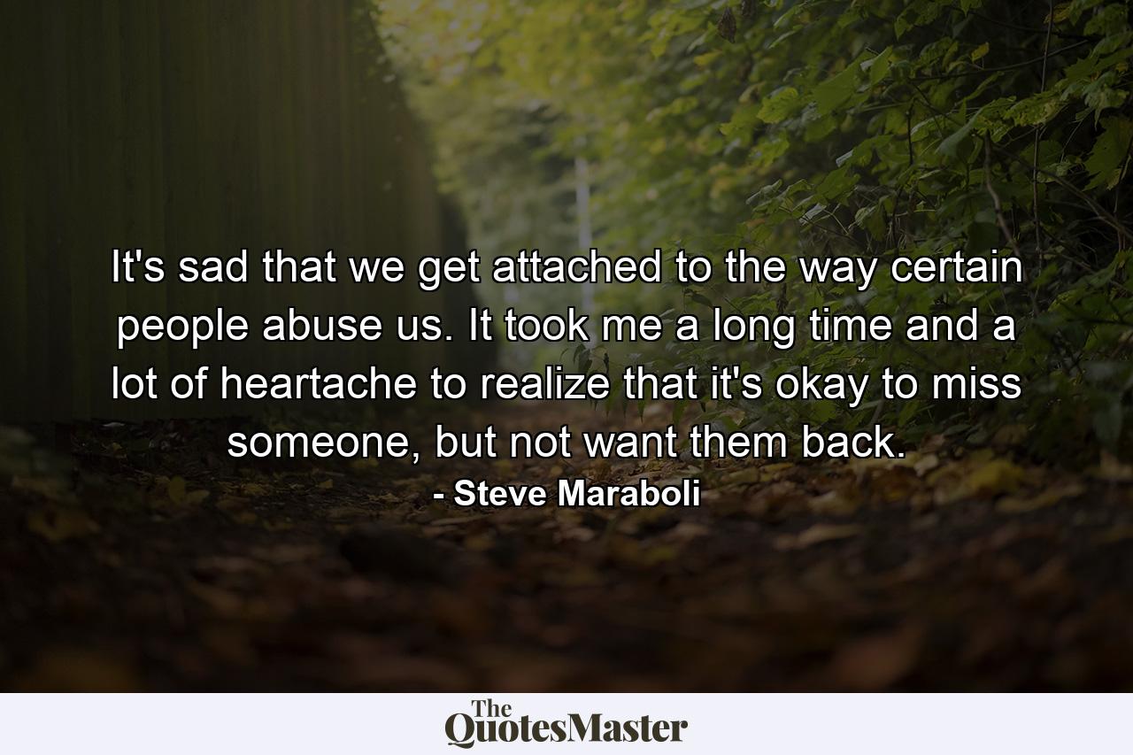 It's sad that we get attached to the way certain people abuse us. It took me a long time and a lot of heartache to realize that it's okay to miss someone, but not want them back. - Quote by Steve Maraboli