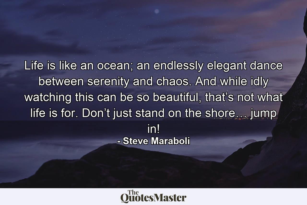 Life is like an ocean; an endlessly elegant dance between serenity and chaos. And while idly watching this can be so beautiful, that’s not what life is for. Don’t just stand on the shore… jump in! - Quote by Steve Maraboli