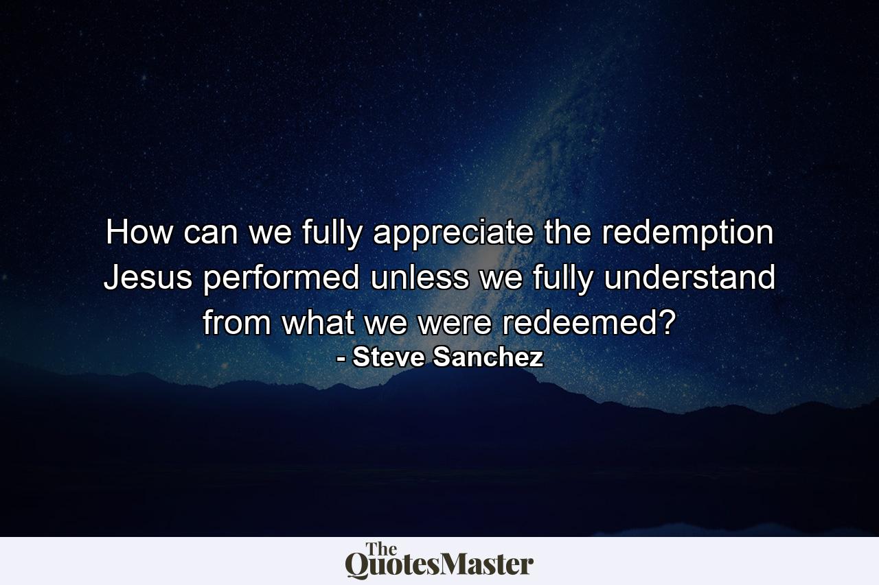 How can we fully appreciate the redemption Jesus performed unless we fully understand from what we were redeemed? - Quote by Steve Sanchez