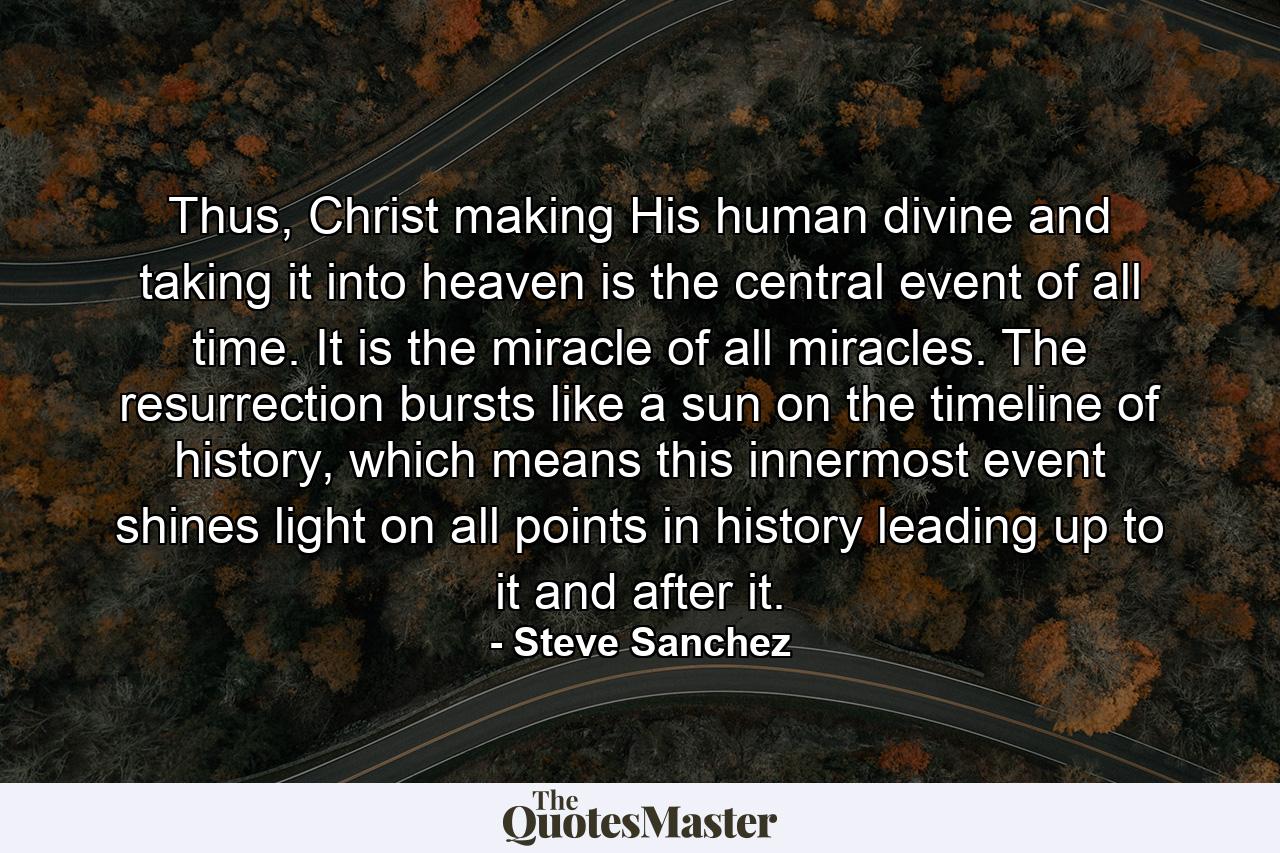 Thus, Christ making His human divine and taking it into heaven is the central event of all time. It is the miracle of all miracles. The resurrection bursts like a sun on the timeline of history, which means this innermost event shines light on all points in history leading up to it and after it. - Quote by Steve Sanchez