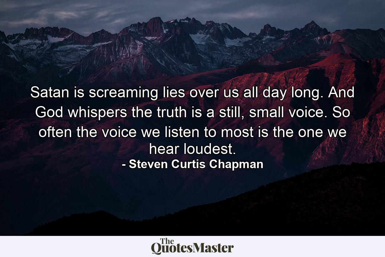 Satan is screaming lies over us all day long. And God whispers the truth is a still, small voice. So often the voice we listen to most is the one we hear loudest. - Quote by Steven Curtis Chapman