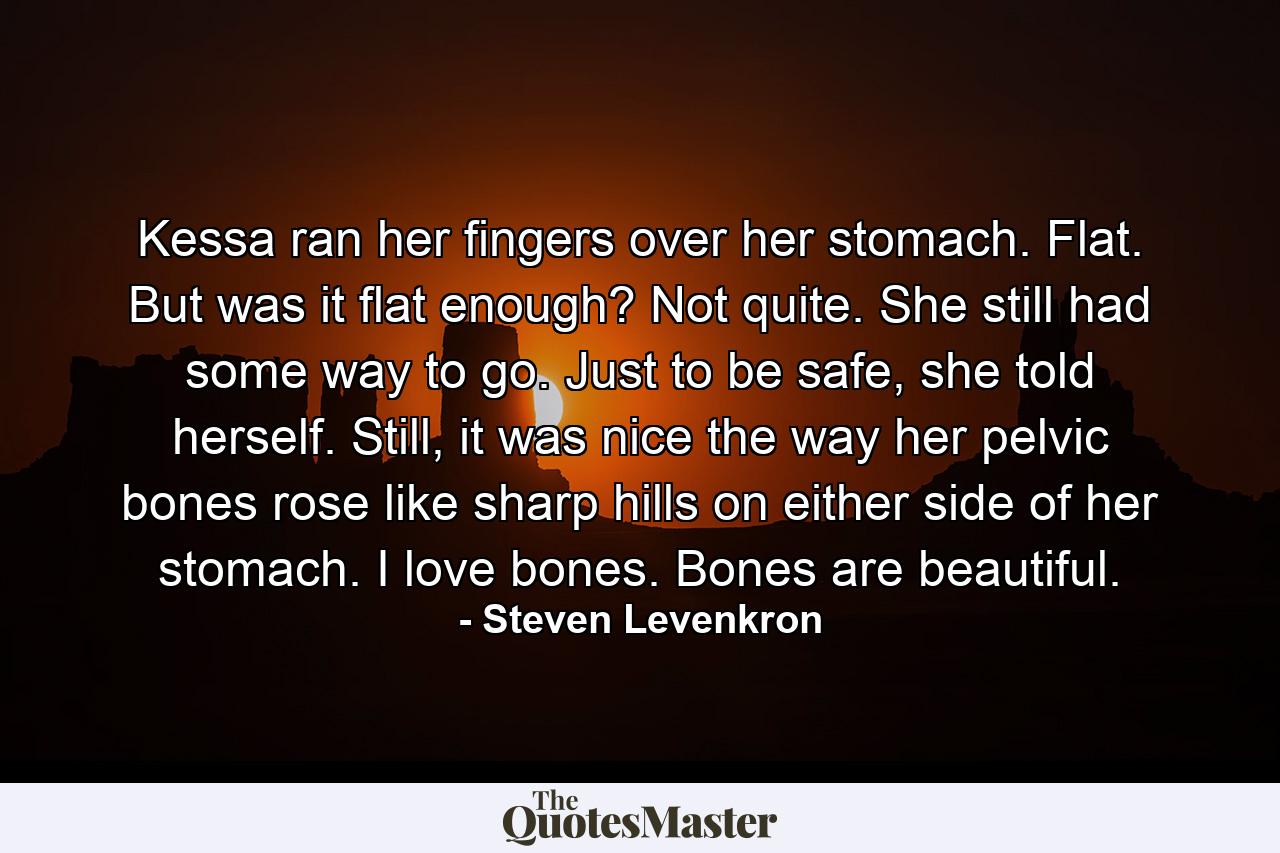 Kessa ran her fingers over her stomach. Flat. But was it flat enough? Not quite. She still had some way to go. Just to be safe, she told herself. Still, it was nice the way her pelvic bones rose like sharp hills on either side of her stomach. I love bones. Bones are beautiful. - Quote by Steven Levenkron