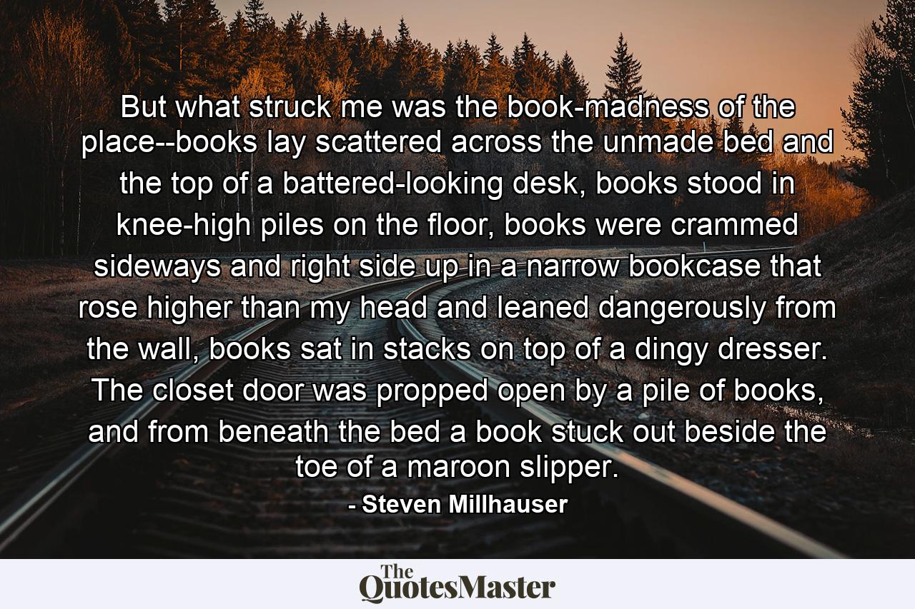 But what struck me was the book-madness of the place--books lay scattered across the unmade bed and the top of a battered-looking desk, books stood in knee-high piles on the floor, books were crammed sideways and right side up in a narrow bookcase that rose higher than my head and leaned dangerously from the wall, books sat in stacks on top of a dingy dresser. The closet door was propped open by a pile of books, and from beneath the bed a book stuck out beside the toe of a maroon slipper. - Quote by Steven Millhauser