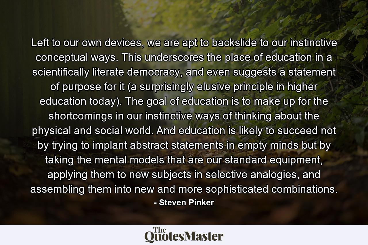 Left to our own devices, we are apt to backslide to our instinctive conceptual ways. This underscores the place of education in a scientifically literate democracy, and even suggests a statement of purpose for it (a surprisingly elusive principle in higher education today). The goal of education is to make up for the shortcomings in our instinctive ways of thinking about the physical and social world. And education is likely to succeed not by trying to implant abstract statements in empty minds but by taking the mental models that are our standard equipment, applying them to new subjects in selective analogies, and assembling them into new and more sophisticated combinations. - Quote by Steven Pinker