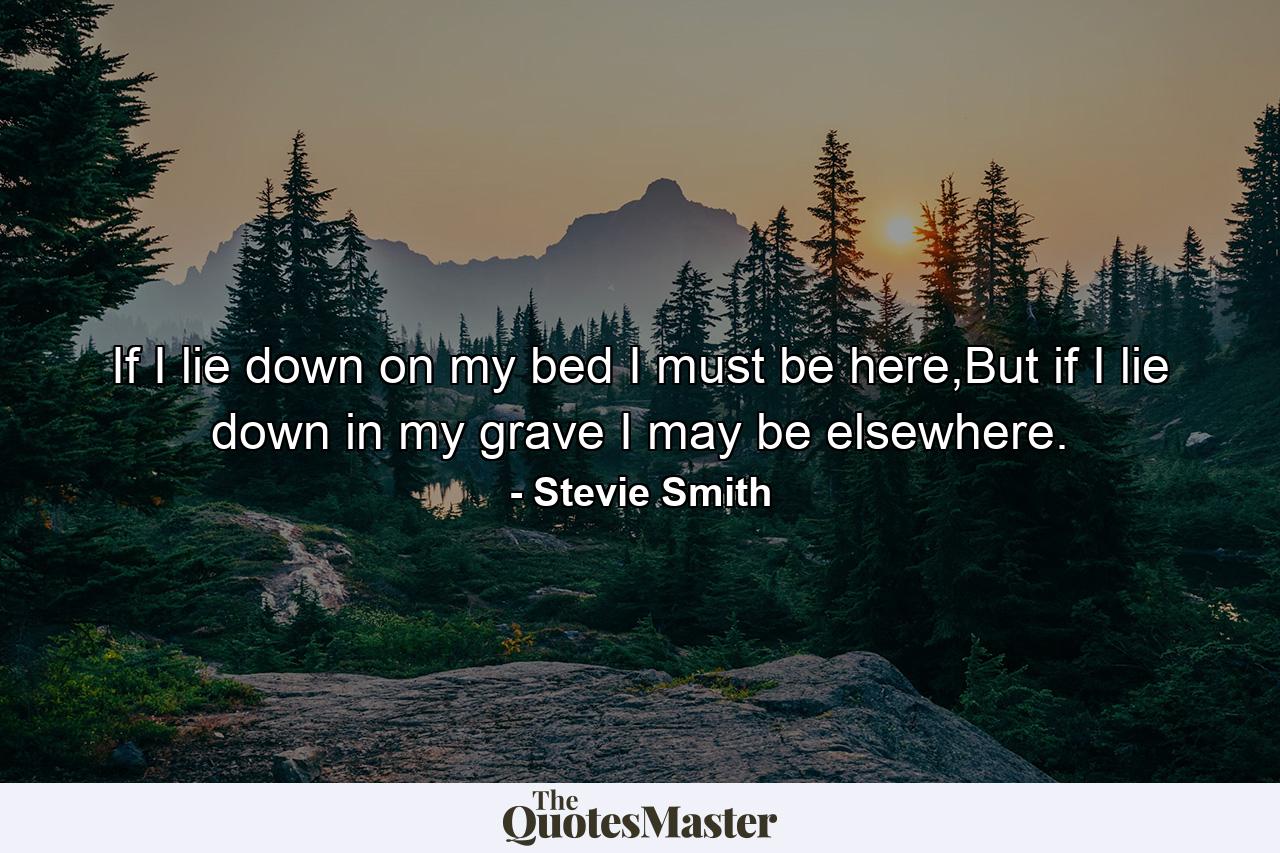 If I lie down on my bed I must be here,But if I lie down in my grave I may be elsewhere. - Quote by Stevie Smith