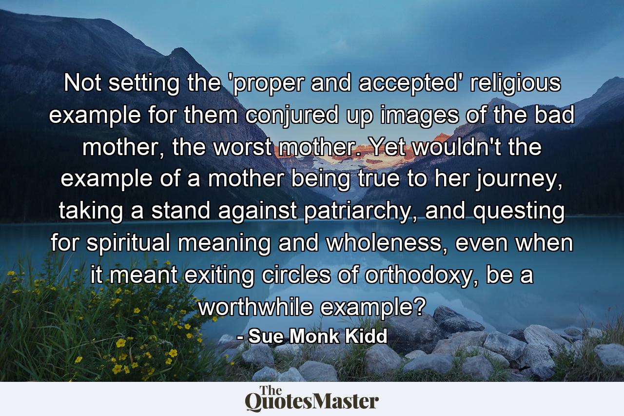 Not setting the 'proper and accepted' religious example for them conjured up images of the bad mother, the worst mother. Yet wouldn't the example of a mother being true to her journey, taking a stand against patriarchy, and questing for spiritual meaning and wholeness, even when it meant exiting circles of orthodoxy, be a worthwhile example? - Quote by Sue Monk Kidd